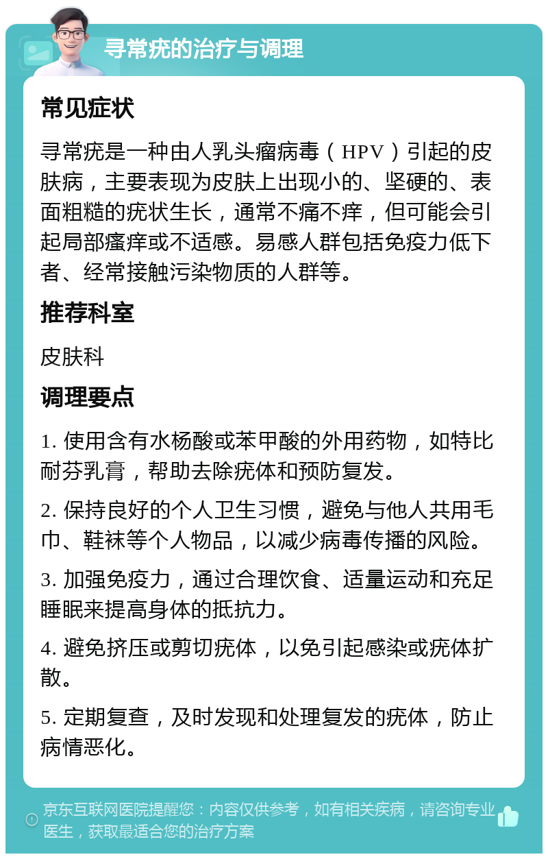 寻常疣的治疗与调理 常见症状 寻常疣是一种由人乳头瘤病毒（HPV）引起的皮肤病，主要表现为皮肤上出现小的、坚硬的、表面粗糙的疣状生长，通常不痛不痒，但可能会引起局部瘙痒或不适感。易感人群包括免疫力低下者、经常接触污染物质的人群等。 推荐科室 皮肤科 调理要点 1. 使用含有水杨酸或苯甲酸的外用药物，如特比耐芬乳膏，帮助去除疣体和预防复发。 2. 保持良好的个人卫生习惯，避免与他人共用毛巾、鞋袜等个人物品，以减少病毒传播的风险。 3. 加强免疫力，通过合理饮食、适量运动和充足睡眠来提高身体的抵抗力。 4. 避免挤压或剪切疣体，以免引起感染或疣体扩散。 5. 定期复查，及时发现和处理复发的疣体，防止病情恶化。