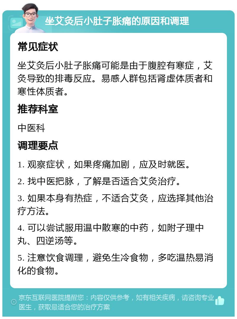 坐艾灸后小肚子胀痛的原因和调理 常见症状 坐艾灸后小肚子胀痛可能是由于腹腔有寒症，艾灸导致的排毒反应。易感人群包括肾虚体质者和寒性体质者。 推荐科室 中医科 调理要点 1. 观察症状，如果疼痛加剧，应及时就医。 2. 找中医把脉，了解是否适合艾灸治疗。 3. 如果本身有热症，不适合艾灸，应选择其他治疗方法。 4. 可以尝试服用温中散寒的中药，如附子理中丸、四逆汤等。 5. 注意饮食调理，避免生冷食物，多吃温热易消化的食物。