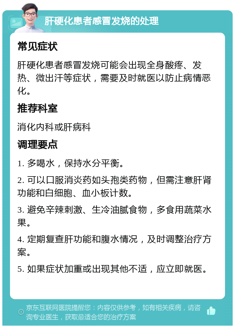 肝硬化患者感冒发烧的处理 常见症状 肝硬化患者感冒发烧可能会出现全身酸疼、发热、微出汗等症状，需要及时就医以防止病情恶化。 推荐科室 消化内科或肝病科 调理要点 1. 多喝水，保持水分平衡。 2. 可以口服消炎药如头孢类药物，但需注意肝肾功能和白细胞、血小板计数。 3. 避免辛辣刺激、生冷油腻食物，多食用蔬菜水果。 4. 定期复查肝功能和腹水情况，及时调整治疗方案。 5. 如果症状加重或出现其他不适，应立即就医。