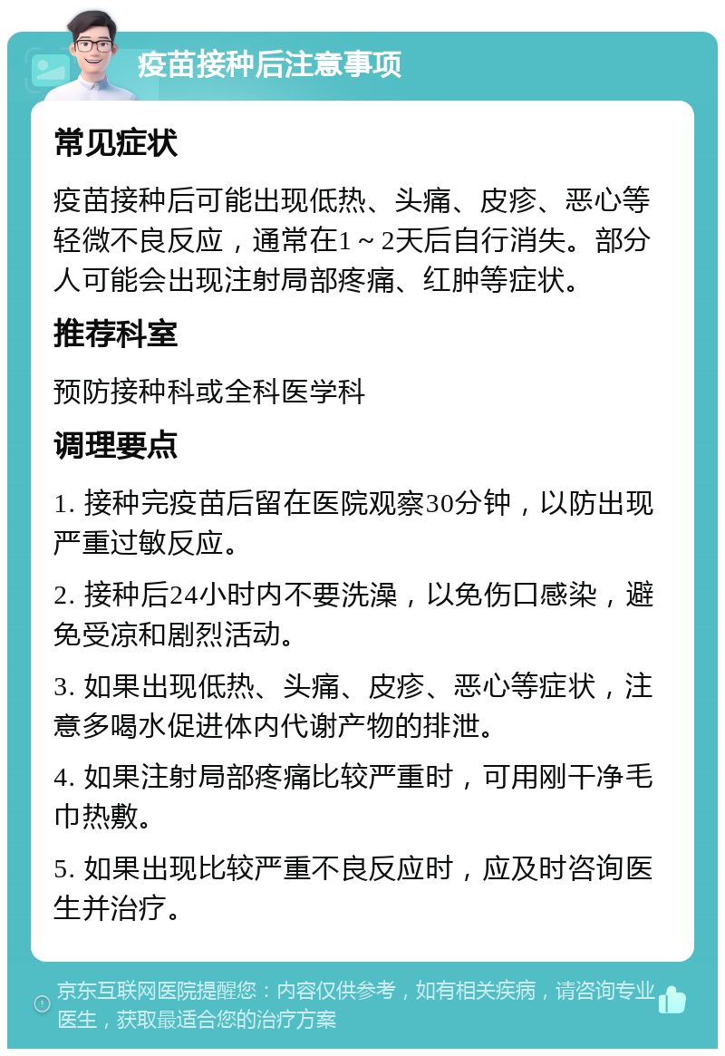 疫苗接种后注意事项 常见症状 疫苗接种后可能出现低热、头痛、皮疹、恶心等轻微不良反应，通常在1～2天后自行消失。部分人可能会出现注射局部疼痛、红肿等症状。 推荐科室 预防接种科或全科医学科 调理要点 1. 接种完疫苗后留在医院观察30分钟，以防出现严重过敏反应。 2. 接种后24小时内不要洗澡，以免伤口感染，避免受凉和剧烈活动。 3. 如果出现低热、头痛、皮疹、恶心等症状，注意多喝水促进体内代谢产物的排泄。 4. 如果注射局部疼痛比较严重时，可用刚干净毛巾热敷。 5. 如果出现比较严重不良反应时，应及时咨询医生并治疗。