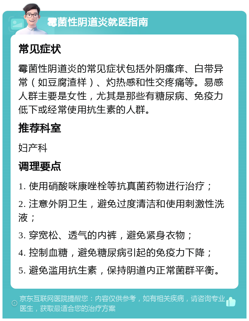 霉菌性阴道炎就医指南 常见症状 霉菌性阴道炎的常见症状包括外阴瘙痒、白带异常（如豆腐渣样）、灼热感和性交疼痛等。易感人群主要是女性，尤其是那些有糖尿病、免疫力低下或经常使用抗生素的人群。 推荐科室 妇产科 调理要点 1. 使用硝酸咪康唑栓等抗真菌药物进行治疗； 2. 注意外阴卫生，避免过度清洁和使用刺激性洗液； 3. 穿宽松、透气的内裤，避免紧身衣物； 4. 控制血糖，避免糖尿病引起的免疫力下降； 5. 避免滥用抗生素，保持阴道内正常菌群平衡。