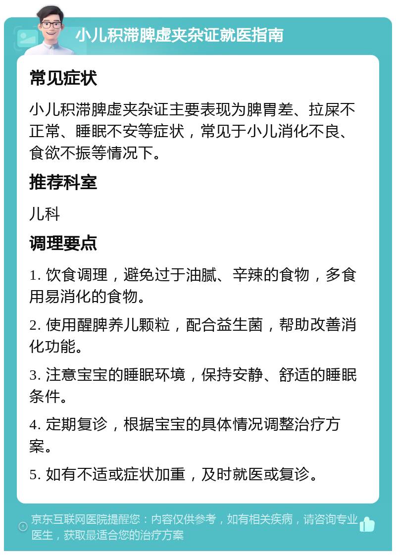 小儿积滞脾虚夹杂证就医指南 常见症状 小儿积滞脾虚夹杂证主要表现为脾胃差、拉屎不正常、睡眠不安等症状，常见于小儿消化不良、食欲不振等情况下。 推荐科室 儿科 调理要点 1. 饮食调理，避免过于油腻、辛辣的食物，多食用易消化的食物。 2. 使用醒脾养儿颗粒，配合益生菌，帮助改善消化功能。 3. 注意宝宝的睡眠环境，保持安静、舒适的睡眠条件。 4. 定期复诊，根据宝宝的具体情况调整治疗方案。 5. 如有不适或症状加重，及时就医或复诊。