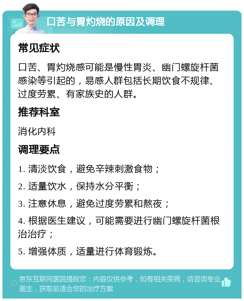 口苦与胃灼烧的原因及调理 常见症状 口苦、胃灼烧感可能是慢性胃炎、幽门螺旋杆菌感染等引起的，易感人群包括长期饮食不规律、过度劳累、有家族史的人群。 推荐科室 消化内科 调理要点 1. 清淡饮食，避免辛辣刺激食物； 2. 适量饮水，保持水分平衡； 3. 注意休息，避免过度劳累和熬夜； 4. 根据医生建议，可能需要进行幽门螺旋杆菌根治治疗； 5. 增强体质，适量进行体育锻炼。