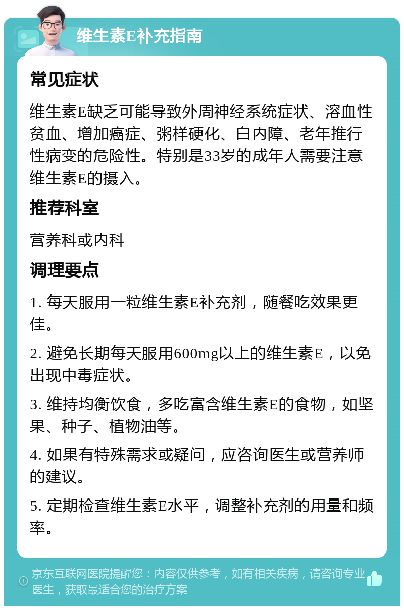 维生素E补充指南 常见症状 维生素E缺乏可能导致外周神经系统症状、溶血性贫血、增加癌症、粥样硬化、白内障、老年推行性病变的危险性。特别是33岁的成年人需要注意维生素E的摄入。 推荐科室 营养科或内科 调理要点 1. 每天服用一粒维生素E补充剂，随餐吃效果更佳。 2. 避免长期每天服用600mg以上的维生素E，以免出现中毒症状。 3. 维持均衡饮食，多吃富含维生素E的食物，如坚果、种子、植物油等。 4. 如果有特殊需求或疑问，应咨询医生或营养师的建议。 5. 定期检查维生素E水平，调整补充剂的用量和频率。