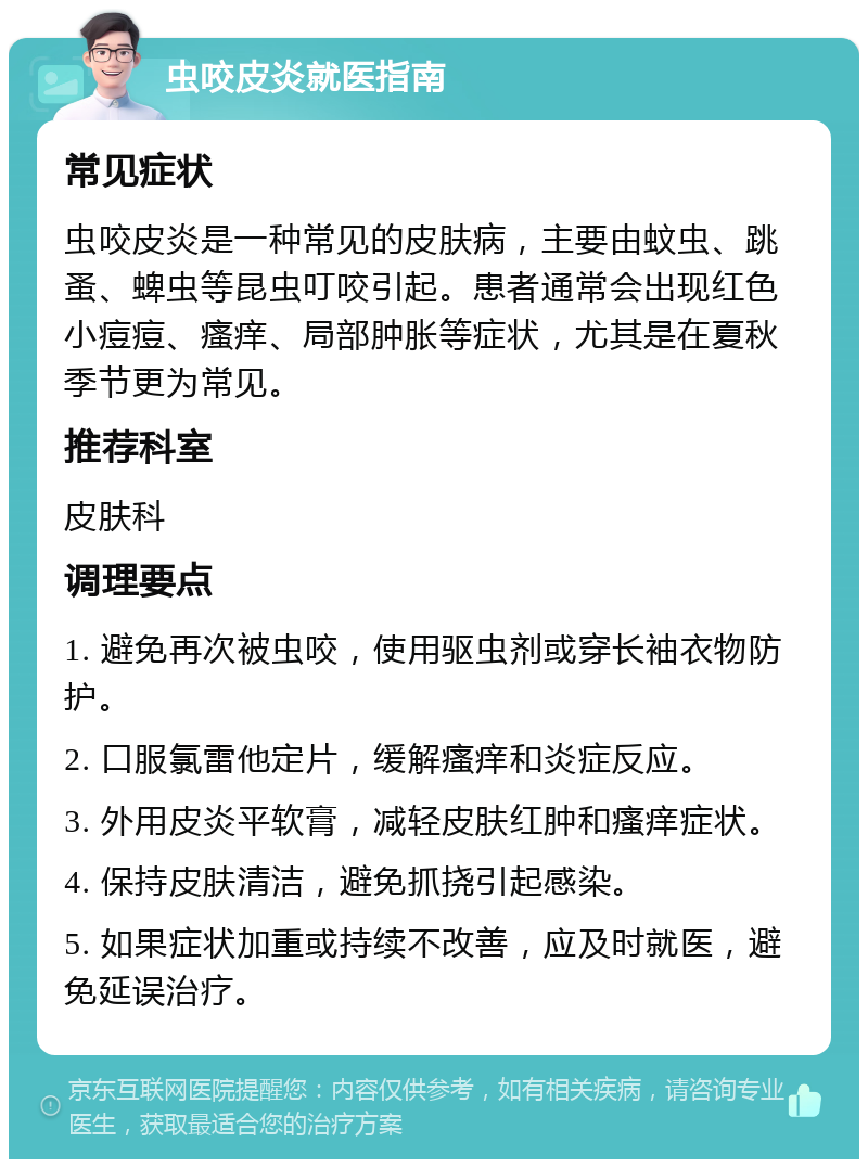 虫咬皮炎就医指南 常见症状 虫咬皮炎是一种常见的皮肤病，主要由蚊虫、跳蚤、蜱虫等昆虫叮咬引起。患者通常会出现红色小痘痘、瘙痒、局部肿胀等症状，尤其是在夏秋季节更为常见。 推荐科室 皮肤科 调理要点 1. 避免再次被虫咬，使用驱虫剂或穿长袖衣物防护。 2. 口服氯雷他定片，缓解瘙痒和炎症反应。 3. 外用皮炎平软膏，减轻皮肤红肿和瘙痒症状。 4. 保持皮肤清洁，避免抓挠引起感染。 5. 如果症状加重或持续不改善，应及时就医，避免延误治疗。