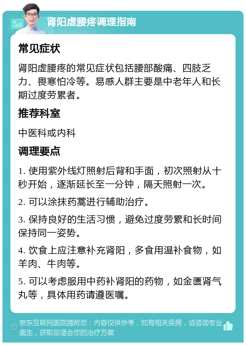 肾阳虚腰疼调理指南 常见症状 肾阳虚腰疼的常见症状包括腰部酸痛、四肢乏力、畏寒怕冷等。易感人群主要是中老年人和长期过度劳累者。 推荐科室 中医科或内科 调理要点 1. 使用紫外线灯照射后背和手面，初次照射从十秒开始，逐渐延长至一分钟，隔天照射一次。 2. 可以涂抹药蒿进行辅助治疗。 3. 保持良好的生活习惯，避免过度劳累和长时间保持同一姿势。 4. 饮食上应注意补充肾阳，多食用温补食物，如羊肉、牛肉等。 5. 可以考虑服用中药补肾阳的药物，如金匮肾气丸等，具体用药请遵医嘱。