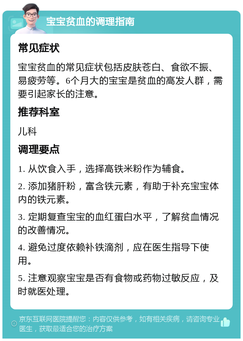 宝宝贫血的调理指南 常见症状 宝宝贫血的常见症状包括皮肤苍白、食欲不振、易疲劳等。6个月大的宝宝是贫血的高发人群，需要引起家长的注意。 推荐科室 儿科 调理要点 1. 从饮食入手，选择高铁米粉作为辅食。 2. 添加猪肝粉，富含铁元素，有助于补充宝宝体内的铁元素。 3. 定期复查宝宝的血红蛋白水平，了解贫血情况的改善情况。 4. 避免过度依赖补铁滴剂，应在医生指导下使用。 5. 注意观察宝宝是否有食物或药物过敏反应，及时就医处理。