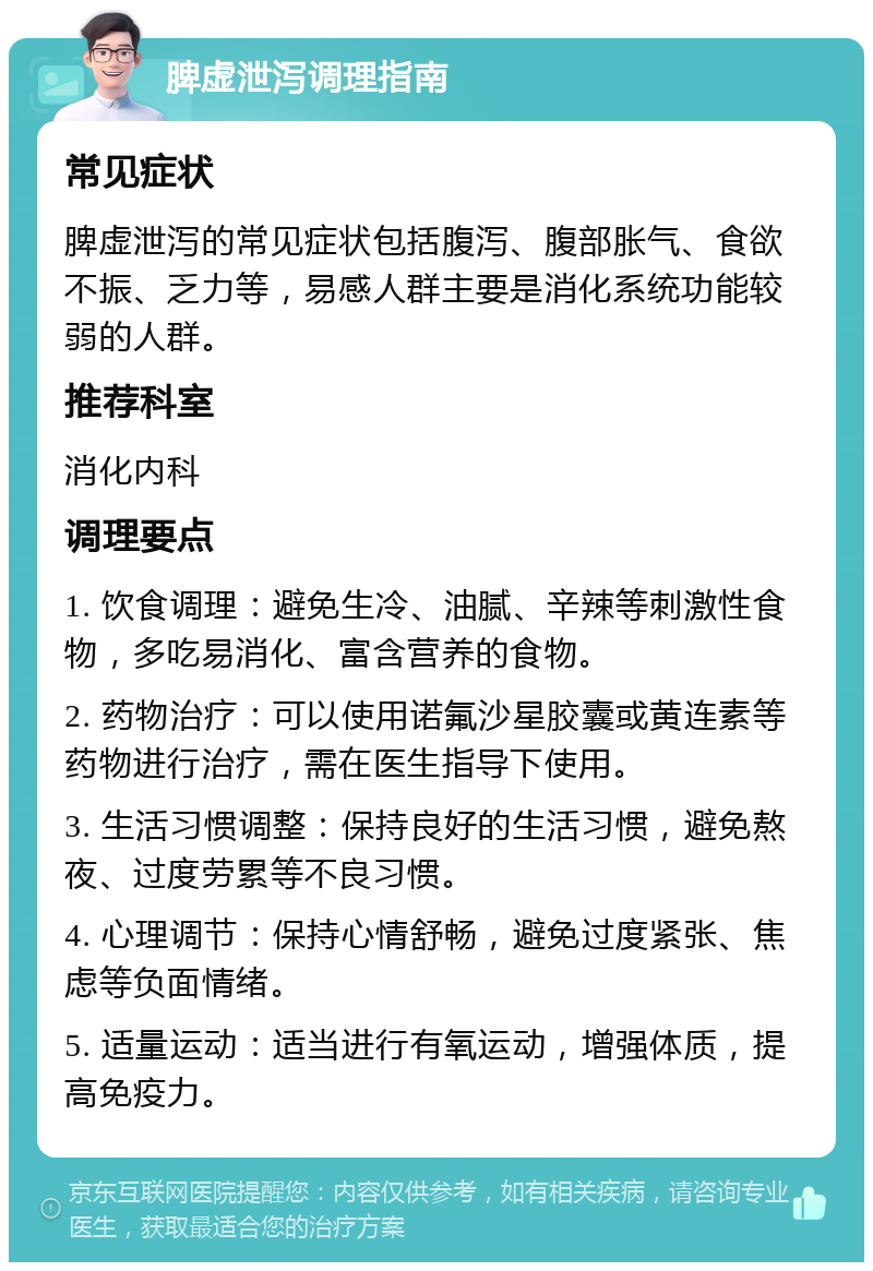 脾虚泄泻调理指南 常见症状 脾虚泄泻的常见症状包括腹泻、腹部胀气、食欲不振、乏力等，易感人群主要是消化系统功能较弱的人群。 推荐科室 消化内科 调理要点 1. 饮食调理：避免生冷、油腻、辛辣等刺激性食物，多吃易消化、富含营养的食物。 2. 药物治疗：可以使用诺氟沙星胶囊或黄连素等药物进行治疗，需在医生指导下使用。 3. 生活习惯调整：保持良好的生活习惯，避免熬夜、过度劳累等不良习惯。 4. 心理调节：保持心情舒畅，避免过度紧张、焦虑等负面情绪。 5. 适量运动：适当进行有氧运动，增强体质，提高免疫力。