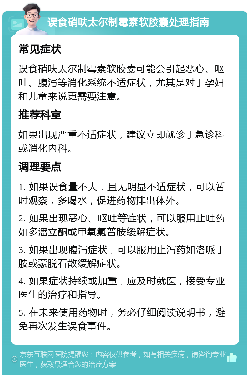 误食硝呋太尔制霉素软胶囊处理指南 常见症状 误食硝呋太尔制霉素软胶囊可能会引起恶心、呕吐、腹泻等消化系统不适症状，尤其是对于孕妇和儿童来说更需要注意。 推荐科室 如果出现严重不适症状，建议立即就诊于急诊科或消化内科。 调理要点 1. 如果误食量不大，且无明显不适症状，可以暂时观察，多喝水，促进药物排出体外。 2. 如果出现恶心、呕吐等症状，可以服用止吐药如多潘立酮或甲氧氯普胺缓解症状。 3. 如果出现腹泻症状，可以服用止泻药如洛哌丁胺或蒙脱石散缓解症状。 4. 如果症状持续或加重，应及时就医，接受专业医生的治疗和指导。 5. 在未来使用药物时，务必仔细阅读说明书，避免再次发生误食事件。