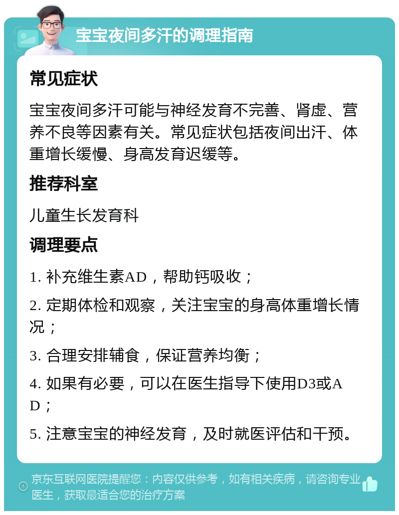 宝宝夜间多汗的调理指南 常见症状 宝宝夜间多汗可能与神经发育不完善、肾虚、营养不良等因素有关。常见症状包括夜间出汗、体重增长缓慢、身高发育迟缓等。 推荐科室 儿童生长发育科 调理要点 1. 补充维生素AD，帮助钙吸收； 2. 定期体检和观察，关注宝宝的身高体重增长情况； 3. 合理安排辅食，保证营养均衡； 4. 如果有必要，可以在医生指导下使用D3或AD； 5. 注意宝宝的神经发育，及时就医评估和干预。