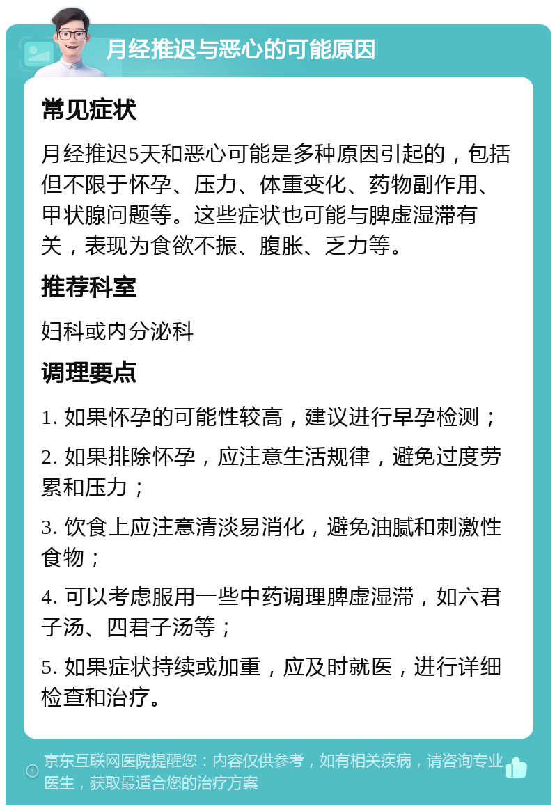 月经推迟与恶心的可能原因 常见症状 月经推迟5天和恶心可能是多种原因引起的，包括但不限于怀孕、压力、体重变化、药物副作用、甲状腺问题等。这些症状也可能与脾虚湿滞有关，表现为食欲不振、腹胀、乏力等。 推荐科室 妇科或内分泌科 调理要点 1. 如果怀孕的可能性较高，建议进行早孕检测； 2. 如果排除怀孕，应注意生活规律，避免过度劳累和压力； 3. 饮食上应注意清淡易消化，避免油腻和刺激性食物； 4. 可以考虑服用一些中药调理脾虚湿滞，如六君子汤、四君子汤等； 5. 如果症状持续或加重，应及时就医，进行详细检查和治疗。