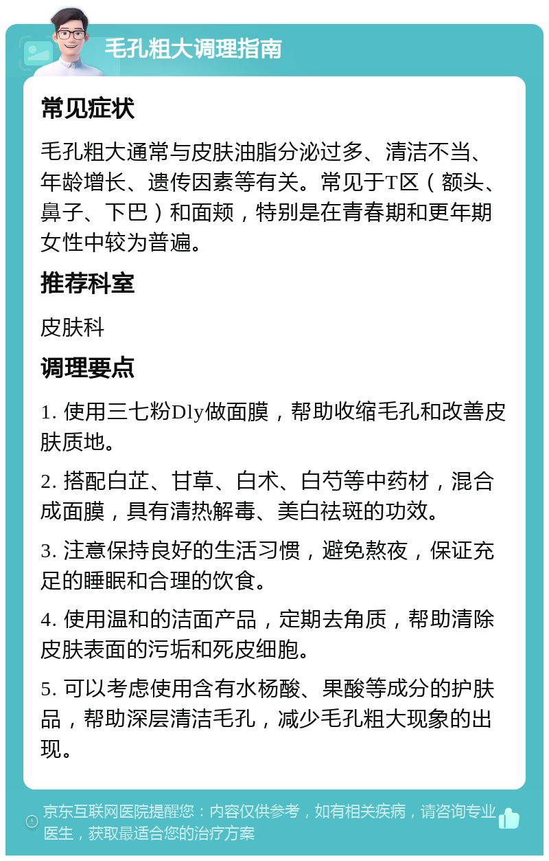 毛孔粗大调理指南 常见症状 毛孔粗大通常与皮肤油脂分泌过多、清洁不当、年龄增长、遗传因素等有关。常见于T区（额头、鼻子、下巴）和面颊，特别是在青春期和更年期女性中较为普遍。 推荐科室 皮肤科 调理要点 1. 使用三七粉Dly做面膜，帮助收缩毛孔和改善皮肤质地。 2. 搭配白芷、甘草、白术、白芍等中药材，混合成面膜，具有清热解毒、美白祛斑的功效。 3. 注意保持良好的生活习惯，避免熬夜，保证充足的睡眠和合理的饮食。 4. 使用温和的洁面产品，定期去角质，帮助清除皮肤表面的污垢和死皮细胞。 5. 可以考虑使用含有水杨酸、果酸等成分的护肤品，帮助深层清洁毛孔，减少毛孔粗大现象的出现。