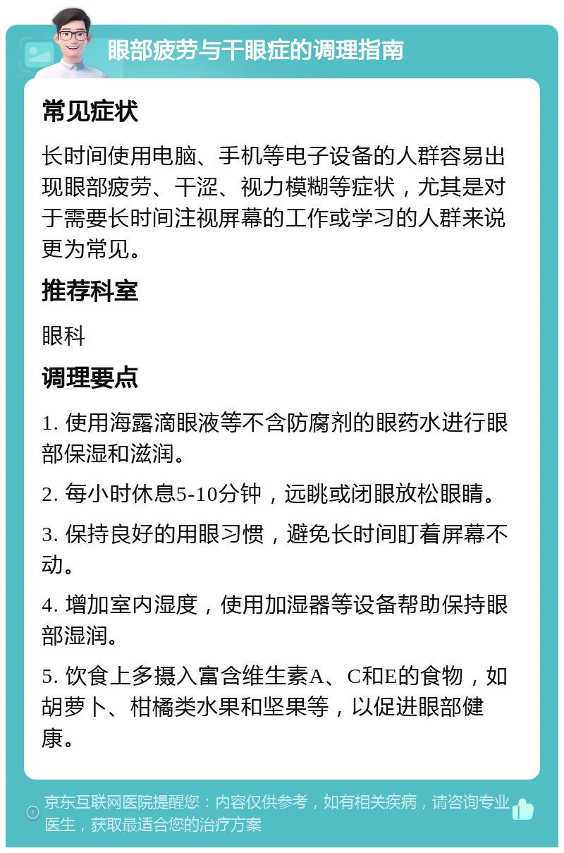 眼部疲劳与干眼症的调理指南 常见症状 长时间使用电脑、手机等电子设备的人群容易出现眼部疲劳、干涩、视力模糊等症状，尤其是对于需要长时间注视屏幕的工作或学习的人群来说更为常见。 推荐科室 眼科 调理要点 1. 使用海露滴眼液等不含防腐剂的眼药水进行眼部保湿和滋润。 2. 每小时休息5-10分钟，远眺或闭眼放松眼睛。 3. 保持良好的用眼习惯，避免长时间盯着屏幕不动。 4. 增加室内湿度，使用加湿器等设备帮助保持眼部湿润。 5. 饮食上多摄入富含维生素A、C和E的食物，如胡萝卜、柑橘类水果和坚果等，以促进眼部健康。