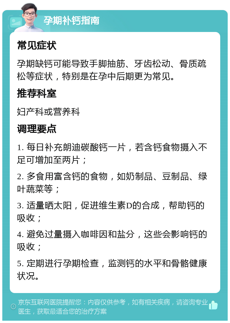 孕期补钙指南 常见症状 孕期缺钙可能导致手脚抽筋、牙齿松动、骨质疏松等症状，特别是在孕中后期更为常见。 推荐科室 妇产科或营养科 调理要点 1. 每日补充朗迪碳酸钙一片，若含钙食物摄入不足可增加至两片； 2. 多食用富含钙的食物，如奶制品、豆制品、绿叶蔬菜等； 3. 适量晒太阳，促进维生素D的合成，帮助钙的吸收； 4. 避免过量摄入咖啡因和盐分，这些会影响钙的吸收； 5. 定期进行孕期检查，监测钙的水平和骨骼健康状况。