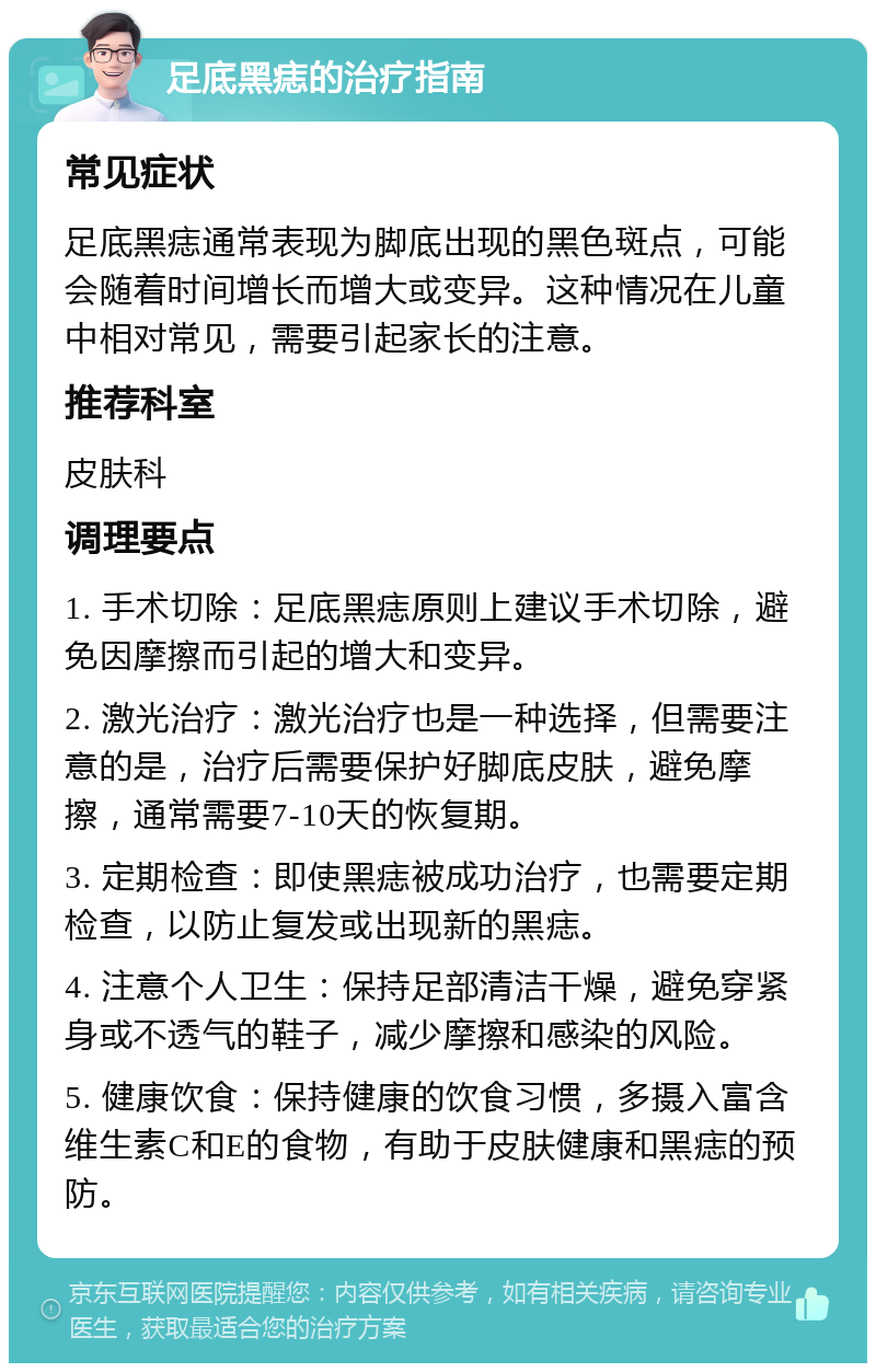 足底黑痣的治疗指南 常见症状 足底黑痣通常表现为脚底出现的黑色斑点，可能会随着时间增长而增大或变异。这种情况在儿童中相对常见，需要引起家长的注意。 推荐科室 皮肤科 调理要点 1. 手术切除：足底黑痣原则上建议手术切除，避免因摩擦而引起的增大和变异。 2. 激光治疗：激光治疗也是一种选择，但需要注意的是，治疗后需要保护好脚底皮肤，避免摩擦，通常需要7-10天的恢复期。 3. 定期检查：即使黑痣被成功治疗，也需要定期检查，以防止复发或出现新的黑痣。 4. 注意个人卫生：保持足部清洁干燥，避免穿紧身或不透气的鞋子，减少摩擦和感染的风险。 5. 健康饮食：保持健康的饮食习惯，多摄入富含维生素C和E的食物，有助于皮肤健康和黑痣的预防。