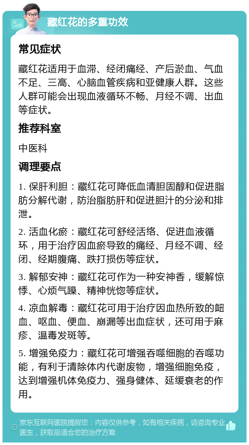 藏红花的多重功效 常见症状 藏红花适用于血滞、经闭痛经、产后淤血、气血不足、三高、心脑血管疾病和亚健康人群。这些人群可能会出现血液循环不畅、月经不调、出血等症状。 推荐科室 中医科 调理要点 1. 保肝利胆：藏红花可降低血清胆固醇和促进脂肪分解代谢，防治脂肪肝和促进胆汁的分泌和排泄。 2. 活血化瘀：藏红花可舒经活络、促进血液循环，用于治疗因血瘀导致的痛经、月经不调、经闭、经期腹痛、跌打损伤等症状。 3. 解郁安神：藏红花可作为一种安神香，缓解惊悸、心烦气躁、精神恍惚等症状。 4. 凉血解毒：藏红花可用于治疗因血热所致的衄血、呕血、便血、崩漏等出血症状，还可用于麻疹、温毒发斑等。 5. 增强免疫力：藏红花可增强吞噬细胞的吞噬功能，有利于清除体内代谢废物，增强细胞免疫，达到增强机体免疫力、强身健体、延缓衰老的作用。