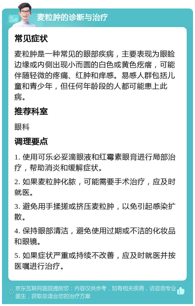 麦粒肿的诊断与治疗 常见症状 麦粒肿是一种常见的眼部疾病，主要表现为眼睑边缘或内侧出现小而圆的白色或黄色疙瘩，可能伴随轻微的疼痛、红肿和痒感。易感人群包括儿童和青少年，但任何年龄段的人都可能患上此病。 推荐科室 眼科 调理要点 1. 使用可乐必妥滴眼液和红霉素眼膏进行局部治疗，帮助消炎和缓解症状。 2. 如果麦粒肿化脓，可能需要手术治疗，应及时就医。 3. 避免用手揉搓或挤压麦粒肿，以免引起感染扩散。 4. 保持眼部清洁，避免使用过期或不洁的化妆品和眼镜。 5. 如果症状严重或持续不改善，应及时就医并按医嘱进行治疗。