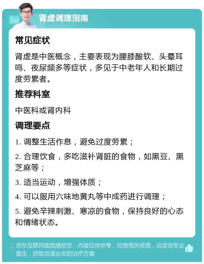 肾虚调理指南 常见症状 肾虚是中医概念，主要表现为腰膝酸软、头晕耳鸣、夜尿频多等症状，多见于中老年人和长期过度劳累者。 推荐科室 中医科或肾内科 调理要点 1. 调整生活作息，避免过度劳累； 2. 合理饮食，多吃滋补肾脏的食物，如黑豆、黑芝麻等； 3. 适当运动，增强体质； 4. 可以服用六味地黄丸等中成药进行调理； 5. 避免辛辣刺激、寒凉的食物，保持良好的心态和情绪状态。