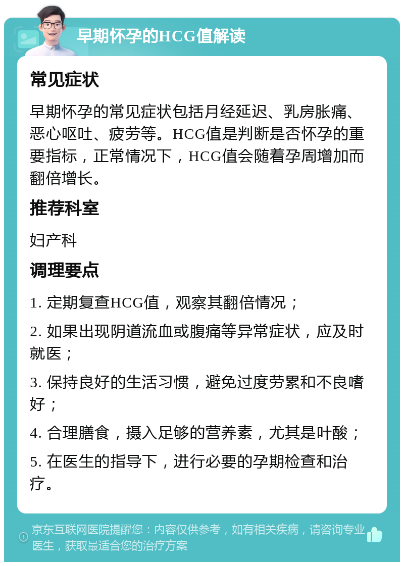 早期怀孕的HCG值解读 常见症状 早期怀孕的常见症状包括月经延迟、乳房胀痛、恶心呕吐、疲劳等。HCG值是判断是否怀孕的重要指标，正常情况下，HCG值会随着孕周增加而翻倍增长。 推荐科室 妇产科 调理要点 1. 定期复查HCG值，观察其翻倍情况； 2. 如果出现阴道流血或腹痛等异常症状，应及时就医； 3. 保持良好的生活习惯，避免过度劳累和不良嗜好； 4. 合理膳食，摄入足够的营养素，尤其是叶酸； 5. 在医生的指导下，进行必要的孕期检查和治疗。