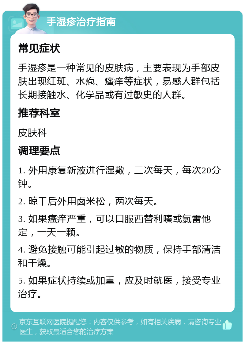 手湿疹治疗指南 常见症状 手湿疹是一种常见的皮肤病，主要表现为手部皮肤出现红斑、水疱、瘙痒等症状，易感人群包括长期接触水、化学品或有过敏史的人群。 推荐科室 皮肤科 调理要点 1. 外用康复新液进行湿敷，三次每天，每次20分钟。 2. 晾干后外用卤米松，两次每天。 3. 如果瘙痒严重，可以口服西替利嗪或氯雷他定，一天一颗。 4. 避免接触可能引起过敏的物质，保持手部清洁和干燥。 5. 如果症状持续或加重，应及时就医，接受专业治疗。