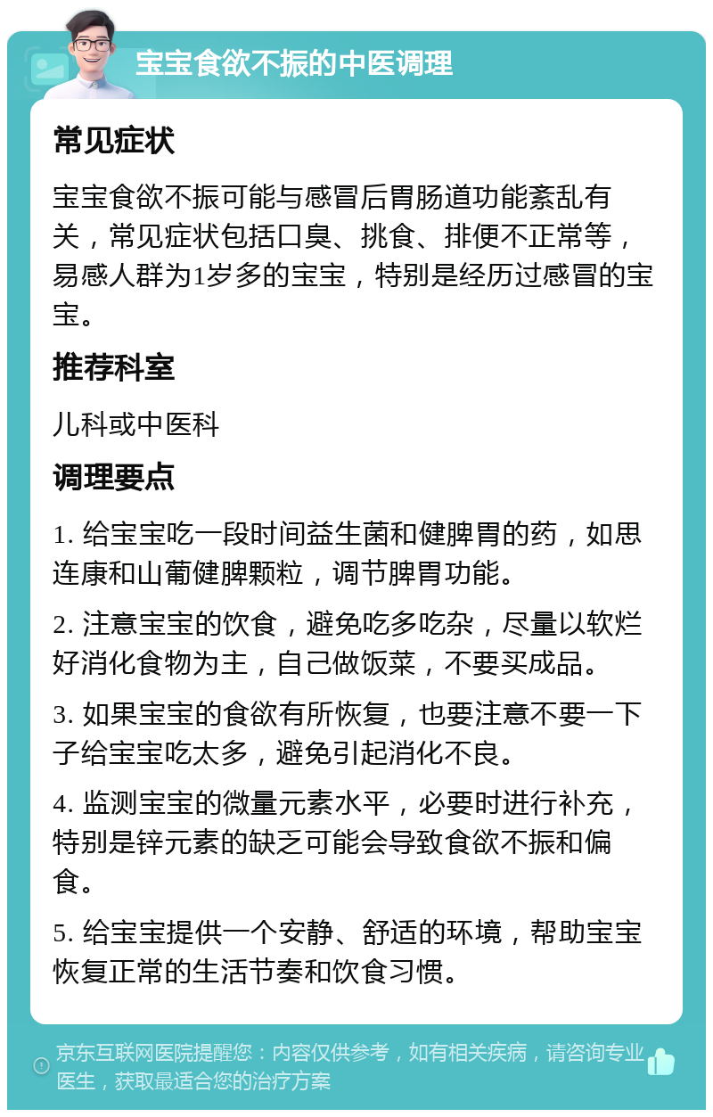 宝宝食欲不振的中医调理 常见症状 宝宝食欲不振可能与感冒后胃肠道功能紊乱有关，常见症状包括口臭、挑食、排便不正常等，易感人群为1岁多的宝宝，特别是经历过感冒的宝宝。 推荐科室 儿科或中医科 调理要点 1. 给宝宝吃一段时间益生菌和健脾胃的药，如思连康和山葡健脾颗粒，调节脾胃功能。 2. 注意宝宝的饮食，避免吃多吃杂，尽量以软烂好消化食物为主，自己做饭菜，不要买成品。 3. 如果宝宝的食欲有所恢复，也要注意不要一下子给宝宝吃太多，避免引起消化不良。 4. 监测宝宝的微量元素水平，必要时进行补充，特别是锌元素的缺乏可能会导致食欲不振和偏食。 5. 给宝宝提供一个安静、舒适的环境，帮助宝宝恢复正常的生活节奏和饮食习惯。