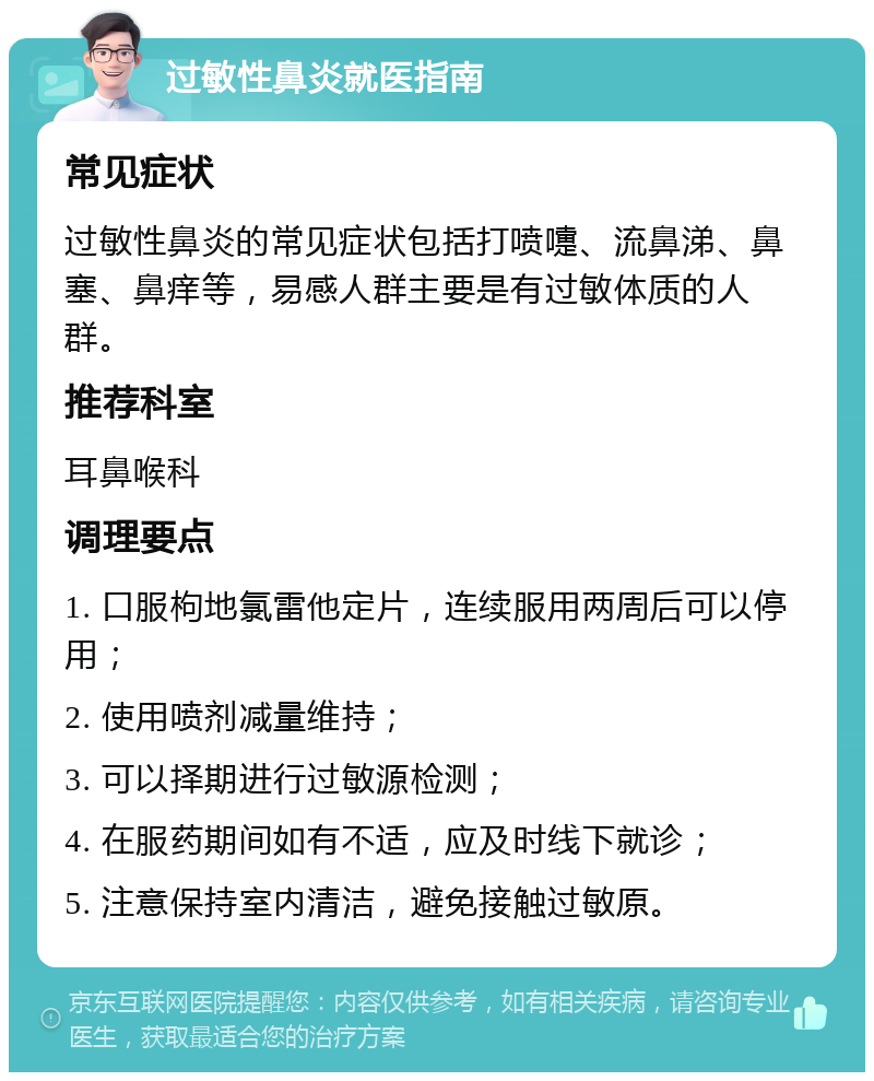 过敏性鼻炎就医指南 常见症状 过敏性鼻炎的常见症状包括打喷嚏、流鼻涕、鼻塞、鼻痒等，易感人群主要是有过敏体质的人群。 推荐科室 耳鼻喉科 调理要点 1. 口服枸地氯雷他定片，连续服用两周后可以停用； 2. 使用喷剂减量维持； 3. 可以择期进行过敏源检测； 4. 在服药期间如有不适，应及时线下就诊； 5. 注意保持室内清洁，避免接触过敏原。