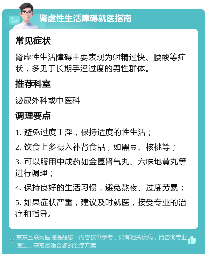 肾虚性生活障碍就医指南 常见症状 肾虚性生活障碍主要表现为射精过快、腰酸等症状，多见于长期手淫过度的男性群体。 推荐科室 泌尿外科或中医科 调理要点 1. 避免过度手淫，保持适度的性生活； 2. 饮食上多摄入补肾食品，如黑豆、核桃等； 3. 可以服用中成药如金匮肾气丸、六味地黄丸等进行调理； 4. 保持良好的生活习惯，避免熬夜、过度劳累； 5. 如果症状严重，建议及时就医，接受专业的治疗和指导。