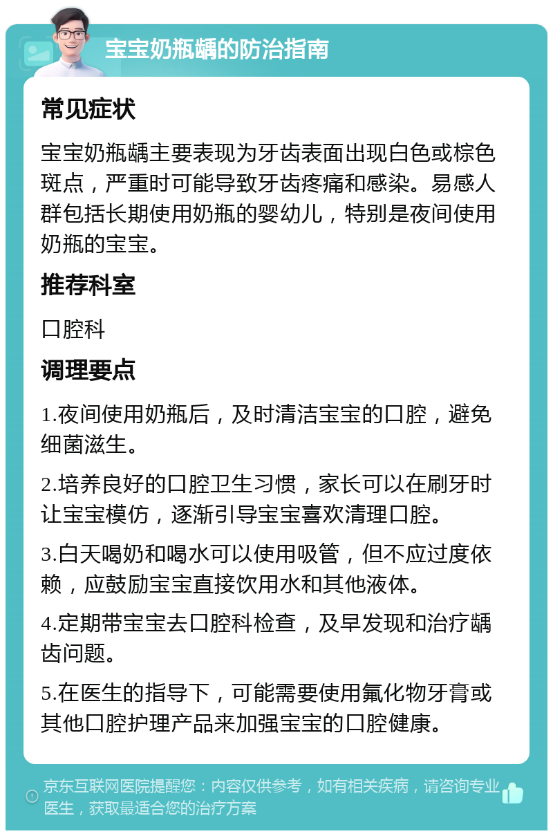 宝宝奶瓶龋的防治指南 常见症状 宝宝奶瓶龋主要表现为牙齿表面出现白色或棕色斑点，严重时可能导致牙齿疼痛和感染。易感人群包括长期使用奶瓶的婴幼儿，特别是夜间使用奶瓶的宝宝。 推荐科室 口腔科 调理要点 1.夜间使用奶瓶后，及时清洁宝宝的口腔，避免细菌滋生。 2.培养良好的口腔卫生习惯，家长可以在刷牙时让宝宝模仿，逐渐引导宝宝喜欢清理口腔。 3.白天喝奶和喝水可以使用吸管，但不应过度依赖，应鼓励宝宝直接饮用水和其他液体。 4.定期带宝宝去口腔科检查，及早发现和治疗龋齿问题。 5.在医生的指导下，可能需要使用氟化物牙膏或其他口腔护理产品来加强宝宝的口腔健康。