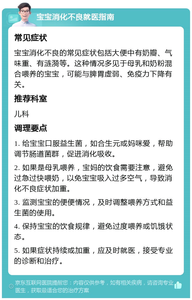 宝宝消化不良就医指南 常见症状 宝宝消化不良的常见症状包括大便中有奶瓣、气味重、有涟漪等。这种情况多见于母乳和奶粉混合喂养的宝宝，可能与脾胃虚弱、免疫力下降有关。 推荐科室 儿科 调理要点 1. 给宝宝口服益生菌，如合生元或妈咪爱，帮助调节肠道菌群，促进消化吸收。 2. 如果是母乳喂养，宝妈的饮食需要注意，避免过急过快喂奶，以免宝宝吸入过多空气，导致消化不良症状加重。 3. 监测宝宝的便便情况，及时调整喂养方式和益生菌的使用。 4. 保持宝宝的饮食规律，避免过度喂养或饥饿状态。 5. 如果症状持续或加重，应及时就医，接受专业的诊断和治疗。