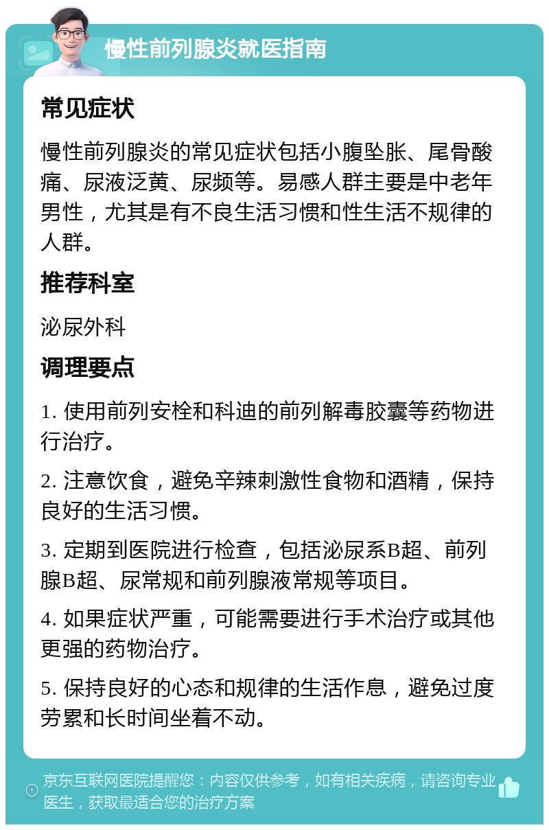 慢性前列腺炎就医指南 常见症状 慢性前列腺炎的常见症状包括小腹坠胀、尾骨酸痛、尿液泛黄、尿频等。易感人群主要是中老年男性，尤其是有不良生活习惯和性生活不规律的人群。 推荐科室 泌尿外科 调理要点 1. 使用前列安栓和科迪的前列解毒胶囊等药物进行治疗。 2. 注意饮食，避免辛辣刺激性食物和酒精，保持良好的生活习惯。 3. 定期到医院进行检查，包括泌尿系B超、前列腺B超、尿常规和前列腺液常规等项目。 4. 如果症状严重，可能需要进行手术治疗或其他更强的药物治疗。 5. 保持良好的心态和规律的生活作息，避免过度劳累和长时间坐着不动。