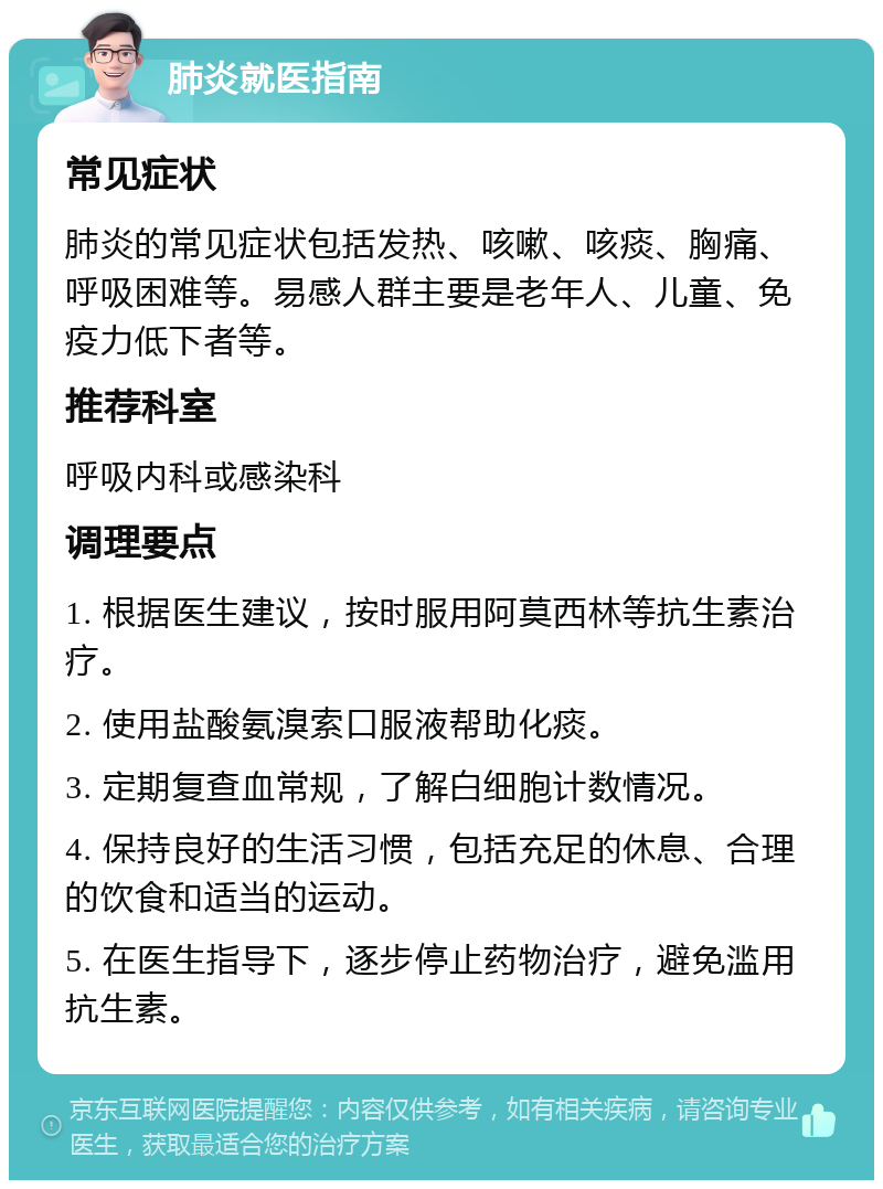 肺炎就医指南 常见症状 肺炎的常见症状包括发热、咳嗽、咳痰、胸痛、呼吸困难等。易感人群主要是老年人、儿童、免疫力低下者等。 推荐科室 呼吸内科或感染科 调理要点 1. 根据医生建议，按时服用阿莫西林等抗生素治疗。 2. 使用盐酸氨溴索口服液帮助化痰。 3. 定期复查血常规，了解白细胞计数情况。 4. 保持良好的生活习惯，包括充足的休息、合理的饮食和适当的运动。 5. 在医生指导下，逐步停止药物治疗，避免滥用抗生素。