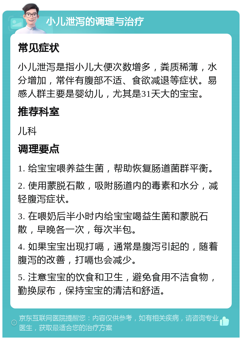 小儿泄泻的调理与治疗 常见症状 小儿泄泻是指小儿大便次数增多，粪质稀薄，水分增加，常伴有腹部不适、食欲减退等症状。易感人群主要是婴幼儿，尤其是31天大的宝宝。 推荐科室 儿科 调理要点 1. 给宝宝喂养益生菌，帮助恢复肠道菌群平衡。 2. 使用蒙脱石散，吸附肠道内的毒素和水分，减轻腹泻症状。 3. 在喂奶后半小时内给宝宝喝益生菌和蒙脱石散，早晚各一次，每次半包。 4. 如果宝宝出现打嗝，通常是腹泻引起的，随着腹泻的改善，打嗝也会减少。 5. 注意宝宝的饮食和卫生，避免食用不洁食物，勤换尿布，保持宝宝的清洁和舒适。