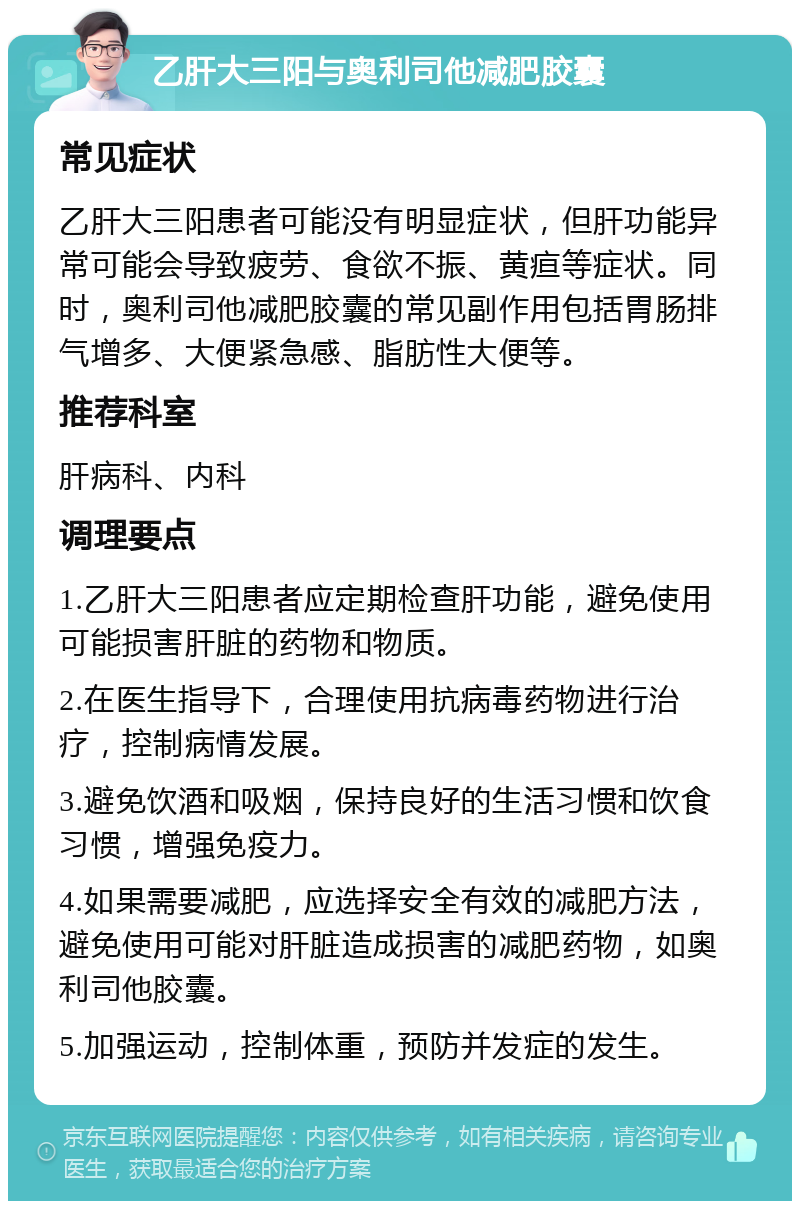 乙肝大三阳与奥利司他减肥胶囊 常见症状 乙肝大三阳患者可能没有明显症状，但肝功能异常可能会导致疲劳、食欲不振、黄疸等症状。同时，奥利司他减肥胶囊的常见副作用包括胃肠排气增多、大便紧急感、脂肪性大便等。 推荐科室 肝病科、内科 调理要点 1.乙肝大三阳患者应定期检查肝功能，避免使用可能损害肝脏的药物和物质。 2.在医生指导下，合理使用抗病毒药物进行治疗，控制病情发展。 3.避免饮酒和吸烟，保持良好的生活习惯和饮食习惯，增强免疫力。 4.如果需要减肥，应选择安全有效的减肥方法，避免使用可能对肝脏造成损害的减肥药物，如奥利司他胶囊。 5.加强运动，控制体重，预防并发症的发生。