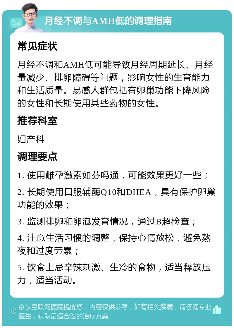 月经不调与AMH低的调理指南 常见症状 月经不调和AMH低可能导致月经周期延长、月经量减少、排卵障碍等问题，影响女性的生育能力和生活质量。易感人群包括有卵巢功能下降风险的女性和长期使用某些药物的女性。 推荐科室 妇产科 调理要点 1. 使用雌孕激素如芬吗通，可能效果更好一些； 2. 长期使用口服辅酶Q10和DHEA，具有保护卵巢功能的效果； 3. 监测排卵和卵泡发育情况，通过B超检查； 4. 注意生活习惯的调整，保持心情放松，避免熬夜和过度劳累； 5. 饮食上忌辛辣刺激、生冷的食物，适当释放压力，适当活动。