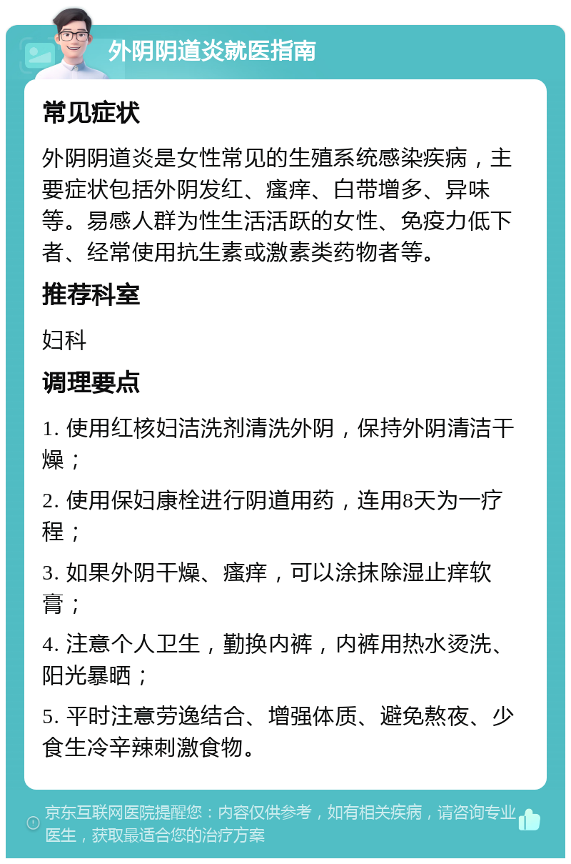 外阴阴道炎就医指南 常见症状 外阴阴道炎是女性常见的生殖系统感染疾病，主要症状包括外阴发红、瘙痒、白带增多、异味等。易感人群为性生活活跃的女性、免疫力低下者、经常使用抗生素或激素类药物者等。 推荐科室 妇科 调理要点 1. 使用红核妇洁洗剂清洗外阴，保持外阴清洁干燥； 2. 使用保妇康栓进行阴道用药，连用8天为一疗程； 3. 如果外阴干燥、瘙痒，可以涂抹除湿止痒软膏； 4. 注意个人卫生，勤换内裤，内裤用热水烫洗、阳光暴晒； 5. 平时注意劳逸结合、增强体质、避免熬夜、少食生冷辛辣刺激食物。