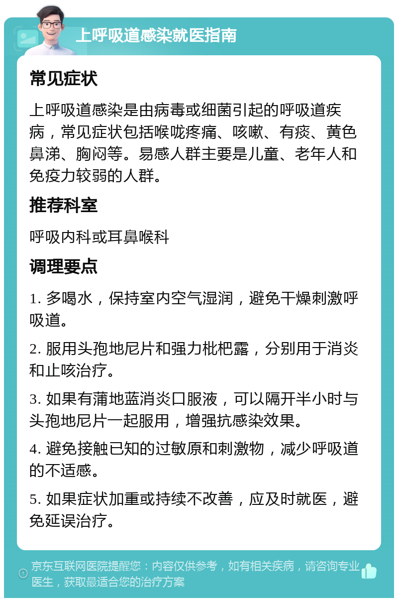 上呼吸道感染就医指南 常见症状 上呼吸道感染是由病毒或细菌引起的呼吸道疾病，常见症状包括喉咙疼痛、咳嗽、有痰、黄色鼻涕、胸闷等。易感人群主要是儿童、老年人和免疫力较弱的人群。 推荐科室 呼吸内科或耳鼻喉科 调理要点 1. 多喝水，保持室内空气湿润，避免干燥刺激呼吸道。 2. 服用头孢地尼片和强力枇杷露，分别用于消炎和止咳治疗。 3. 如果有蒲地蓝消炎口服液，可以隔开半小时与头孢地尼片一起服用，增强抗感染效果。 4. 避免接触已知的过敏原和刺激物，减少呼吸道的不适感。 5. 如果症状加重或持续不改善，应及时就医，避免延误治疗。