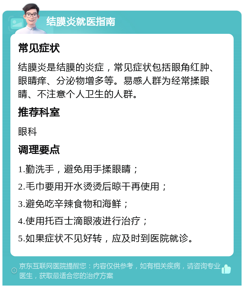 结膜炎就医指南 常见症状 结膜炎是结膜的炎症，常见症状包括眼角红肿、眼睛痒、分泌物增多等。易感人群为经常揉眼睛、不注意个人卫生的人群。 推荐科室 眼科 调理要点 1.勤洗手，避免用手揉眼睛； 2.毛巾要用开水烫烫后晾干再使用； 3.避免吃辛辣食物和海鲜； 4.使用托百士滴眼液进行治疗； 5.如果症状不见好转，应及时到医院就诊。