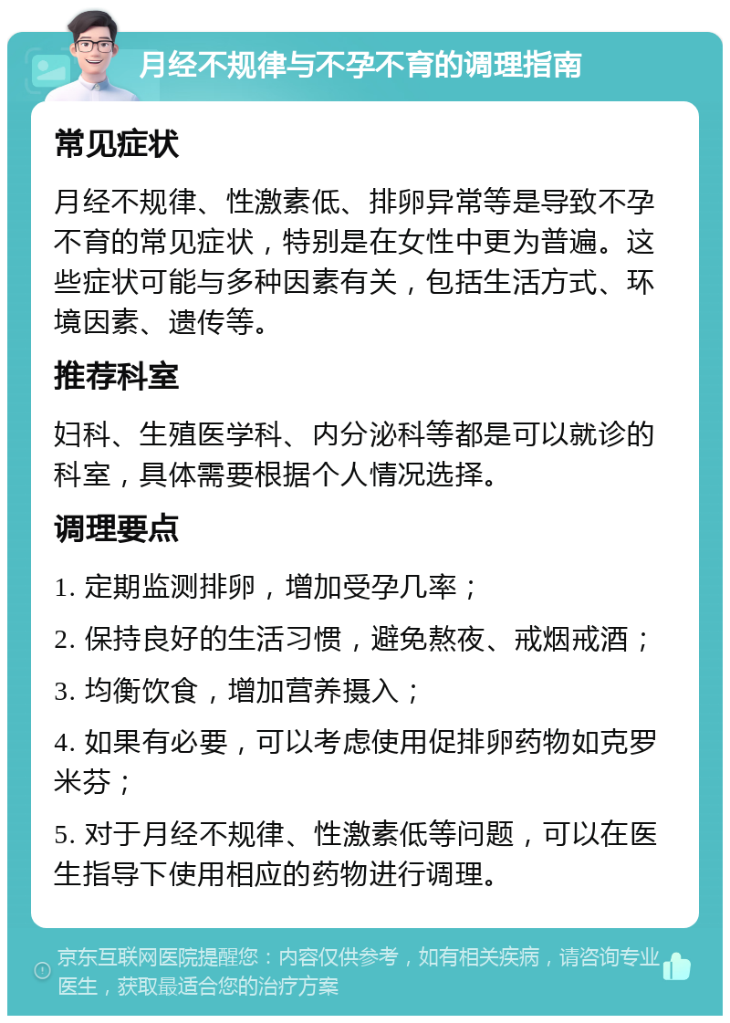 月经不规律与不孕不育的调理指南 常见症状 月经不规律、性激素低、排卵异常等是导致不孕不育的常见症状，特别是在女性中更为普遍。这些症状可能与多种因素有关，包括生活方式、环境因素、遗传等。 推荐科室 妇科、生殖医学科、内分泌科等都是可以就诊的科室，具体需要根据个人情况选择。 调理要点 1. 定期监测排卵，增加受孕几率； 2. 保持良好的生活习惯，避免熬夜、戒烟戒酒； 3. 均衡饮食，增加营养摄入； 4. 如果有必要，可以考虑使用促排卵药物如克罗米芬； 5. 对于月经不规律、性激素低等问题，可以在医生指导下使用相应的药物进行调理。