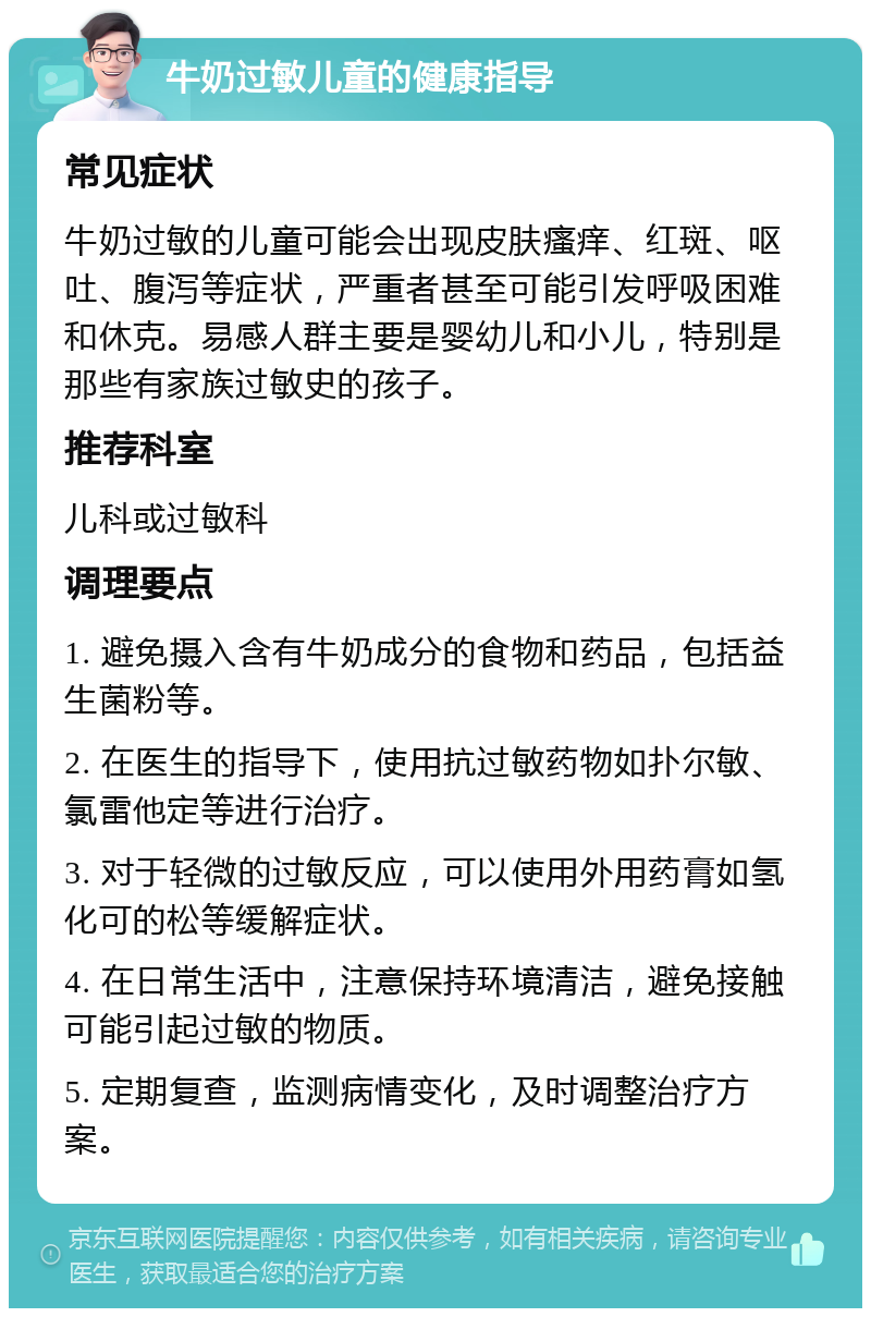 牛奶过敏儿童的健康指导 常见症状 牛奶过敏的儿童可能会出现皮肤瘙痒、红斑、呕吐、腹泻等症状，严重者甚至可能引发呼吸困难和休克。易感人群主要是婴幼儿和小儿，特别是那些有家族过敏史的孩子。 推荐科室 儿科或过敏科 调理要点 1. 避免摄入含有牛奶成分的食物和药品，包括益生菌粉等。 2. 在医生的指导下，使用抗过敏药物如扑尔敏、氯雷他定等进行治疗。 3. 对于轻微的过敏反应，可以使用外用药膏如氢化可的松等缓解症状。 4. 在日常生活中，注意保持环境清洁，避免接触可能引起过敏的物质。 5. 定期复查，监测病情变化，及时调整治疗方案。