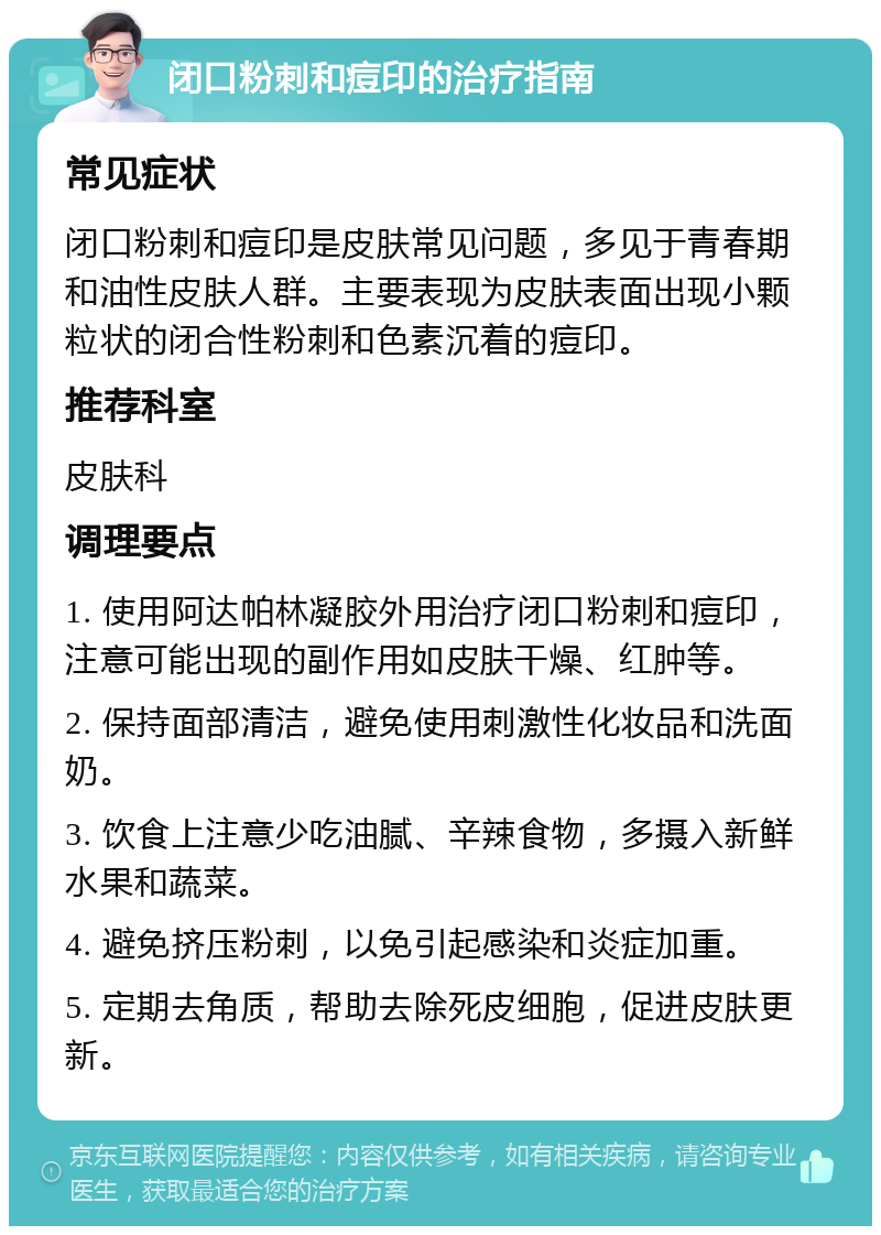 闭口粉刺和痘印的治疗指南 常见症状 闭口粉刺和痘印是皮肤常见问题，多见于青春期和油性皮肤人群。主要表现为皮肤表面出现小颗粒状的闭合性粉刺和色素沉着的痘印。 推荐科室 皮肤科 调理要点 1. 使用阿达帕林凝胶外用治疗闭口粉刺和痘印，注意可能出现的副作用如皮肤干燥、红肿等。 2. 保持面部清洁，避免使用刺激性化妆品和洗面奶。 3. 饮食上注意少吃油腻、辛辣食物，多摄入新鲜水果和蔬菜。 4. 避免挤压粉刺，以免引起感染和炎症加重。 5. 定期去角质，帮助去除死皮细胞，促进皮肤更新。