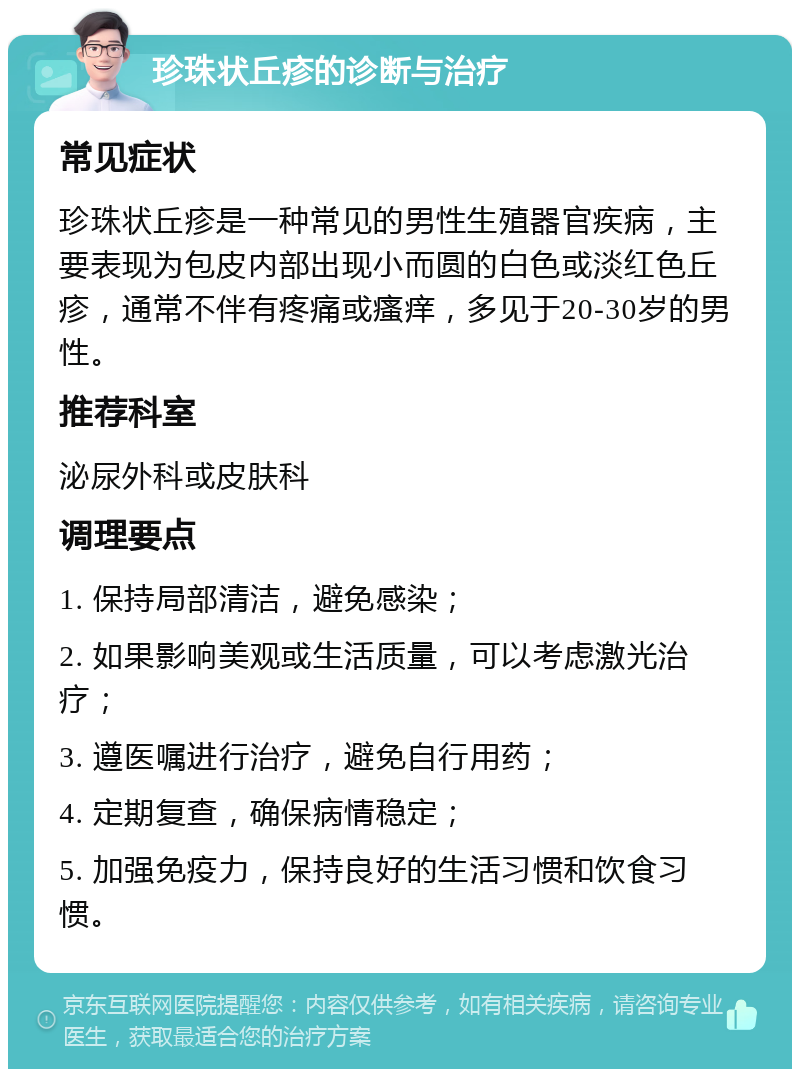 珍珠状丘疹的诊断与治疗 常见症状 珍珠状丘疹是一种常见的男性生殖器官疾病，主要表现为包皮内部出现小而圆的白色或淡红色丘疹，通常不伴有疼痛或瘙痒，多见于20-30岁的男性。 推荐科室 泌尿外科或皮肤科 调理要点 1. 保持局部清洁，避免感染； 2. 如果影响美观或生活质量，可以考虑激光治疗； 3. 遵医嘱进行治疗，避免自行用药； 4. 定期复查，确保病情稳定； 5. 加强免疫力，保持良好的生活习惯和饮食习惯。