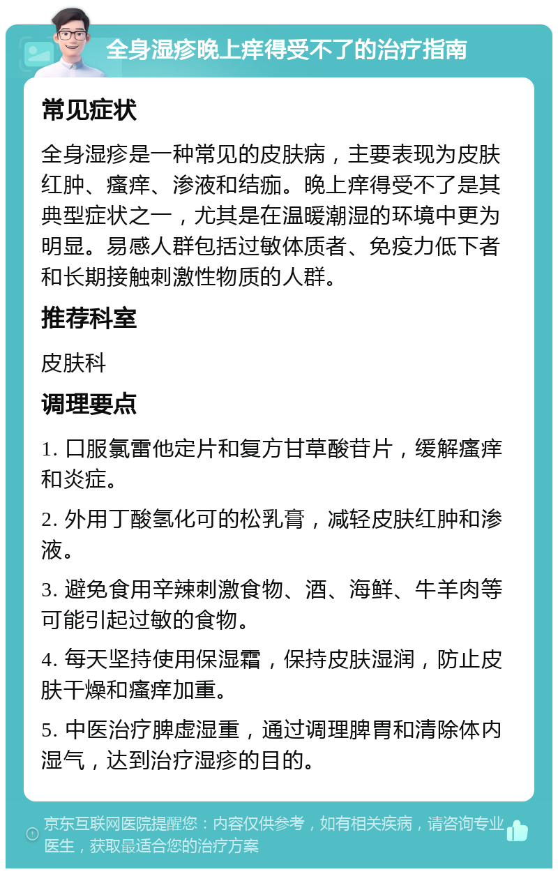 全身湿疹晚上痒得受不了的治疗指南 常见症状 全身湿疹是一种常见的皮肤病，主要表现为皮肤红肿、瘙痒、渗液和结痂。晚上痒得受不了是其典型症状之一，尤其是在温暖潮湿的环境中更为明显。易感人群包括过敏体质者、免疫力低下者和长期接触刺激性物质的人群。 推荐科室 皮肤科 调理要点 1. 口服氯雷他定片和复方甘草酸苷片，缓解瘙痒和炎症。 2. 外用丁酸氢化可的松乳膏，减轻皮肤红肿和渗液。 3. 避免食用辛辣刺激食物、酒、海鲜、牛羊肉等可能引起过敏的食物。 4. 每天坚持使用保湿霜，保持皮肤湿润，防止皮肤干燥和瘙痒加重。 5. 中医治疗脾虚湿重，通过调理脾胃和清除体内湿气，达到治疗湿疹的目的。