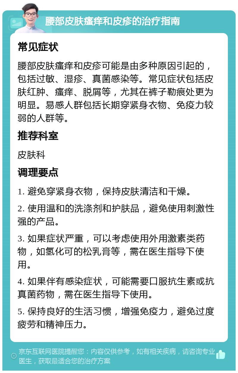 腰部皮肤瘙痒和皮疹的治疗指南 常见症状 腰部皮肤瘙痒和皮疹可能是由多种原因引起的，包括过敏、湿疹、真菌感染等。常见症状包括皮肤红肿、瘙痒、脱屑等，尤其在裤子勒痕处更为明显。易感人群包括长期穿紧身衣物、免疫力较弱的人群等。 推荐科室 皮肤科 调理要点 1. 避免穿紧身衣物，保持皮肤清洁和干燥。 2. 使用温和的洗涤剂和护肤品，避免使用刺激性强的产品。 3. 如果症状严重，可以考虑使用外用激素类药物，如氢化可的松乳膏等，需在医生指导下使用。 4. 如果伴有感染症状，可能需要口服抗生素或抗真菌药物，需在医生指导下使用。 5. 保持良好的生活习惯，增强免疫力，避免过度疲劳和精神压力。