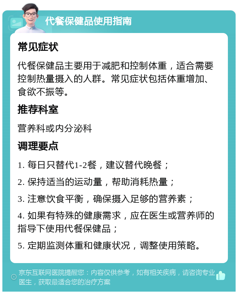 代餐保健品使用指南 常见症状 代餐保健品主要用于减肥和控制体重，适合需要控制热量摄入的人群。常见症状包括体重增加、食欲不振等。 推荐科室 营养科或内分泌科 调理要点 1. 每日只替代1-2餐，建议替代晚餐； 2. 保持适当的运动量，帮助消耗热量； 3. 注意饮食平衡，确保摄入足够的营养素； 4. 如果有特殊的健康需求，应在医生或营养师的指导下使用代餐保健品； 5. 定期监测体重和健康状况，调整使用策略。