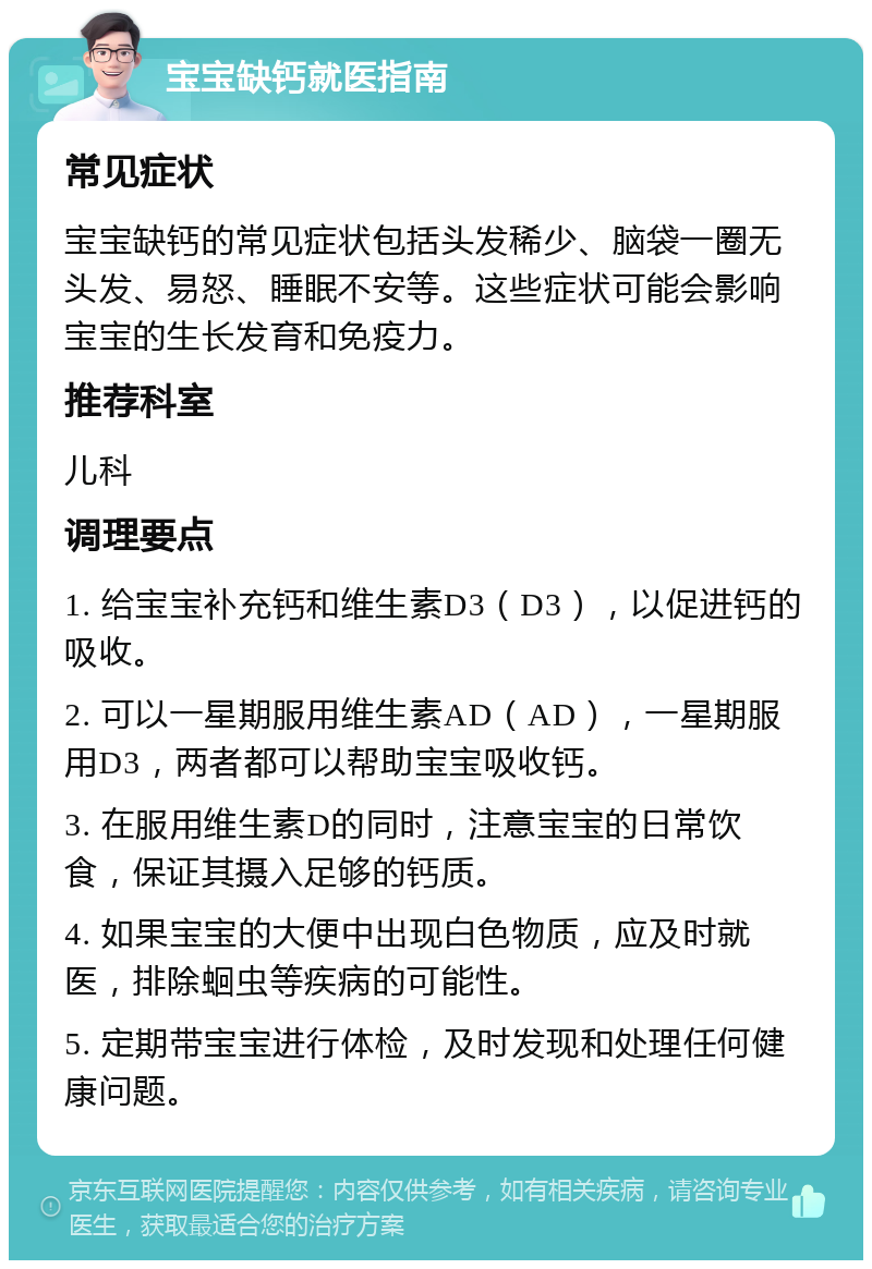 宝宝缺钙就医指南 常见症状 宝宝缺钙的常见症状包括头发稀少、脑袋一圈无头发、易怒、睡眠不安等。这些症状可能会影响宝宝的生长发育和免疫力。 推荐科室 儿科 调理要点 1. 给宝宝补充钙和维生素D3（D3），以促进钙的吸收。 2. 可以一星期服用维生素AD（AD），一星期服用D3，两者都可以帮助宝宝吸收钙。 3. 在服用维生素D的同时，注意宝宝的日常饮食，保证其摄入足够的钙质。 4. 如果宝宝的大便中出现白色物质，应及时就医，排除蛔虫等疾病的可能性。 5. 定期带宝宝进行体检，及时发现和处理任何健康问题。