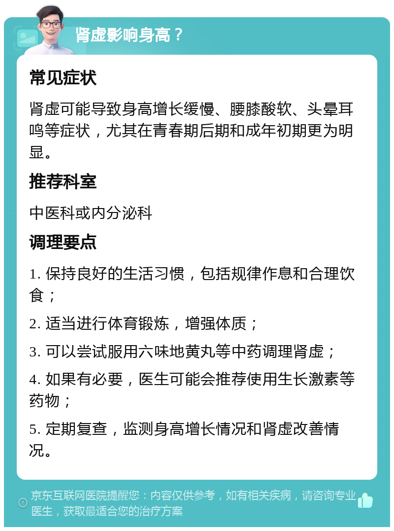 肾虚影响身高？ 常见症状 肾虚可能导致身高增长缓慢、腰膝酸软、头晕耳鸣等症状，尤其在青春期后期和成年初期更为明显。 推荐科室 中医科或内分泌科 调理要点 1. 保持良好的生活习惯，包括规律作息和合理饮食； 2. 适当进行体育锻炼，增强体质； 3. 可以尝试服用六味地黄丸等中药调理肾虚； 4. 如果有必要，医生可能会推荐使用生长激素等药物； 5. 定期复查，监测身高增长情况和肾虚改善情况。