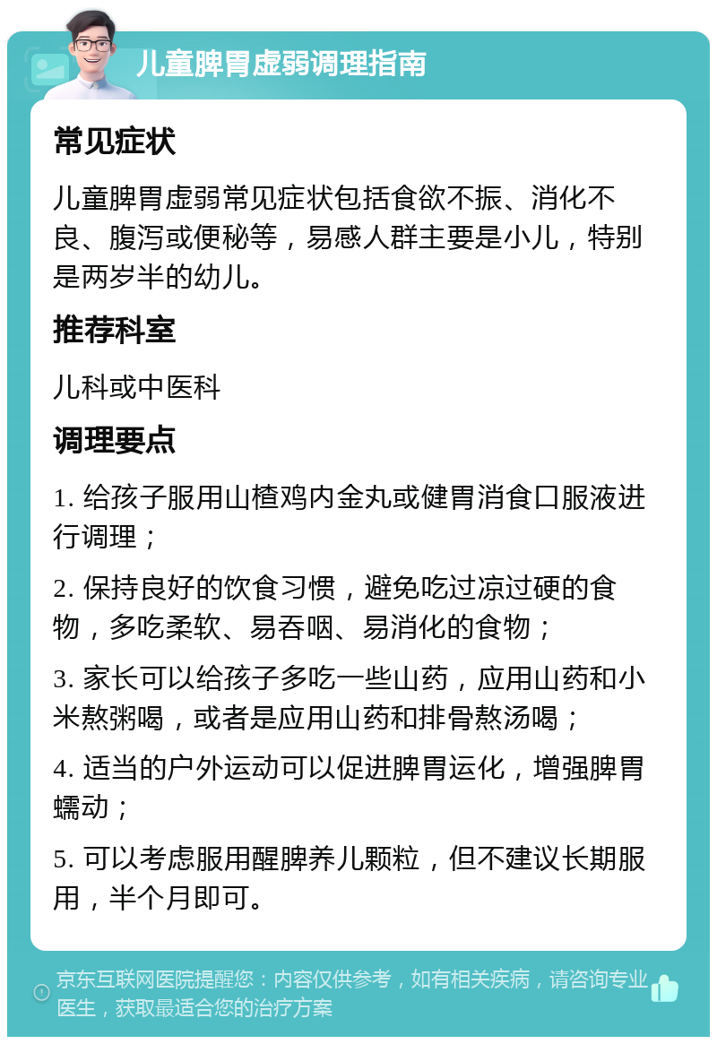 儿童脾胃虚弱调理指南 常见症状 儿童脾胃虚弱常见症状包括食欲不振、消化不良、腹泻或便秘等，易感人群主要是小儿，特别是两岁半的幼儿。 推荐科室 儿科或中医科 调理要点 1. 给孩子服用山楂鸡内金丸或健胃消食口服液进行调理； 2. 保持良好的饮食习惯，避免吃过凉过硬的食物，多吃柔软、易吞咽、易消化的食物； 3. 家长可以给孩子多吃一些山药，应用山药和小米熬粥喝，或者是应用山药和排骨熬汤喝； 4. 适当的户外运动可以促进脾胃运化，增强脾胃蠕动； 5. 可以考虑服用醒脾养儿颗粒，但不建议长期服用，半个月即可。