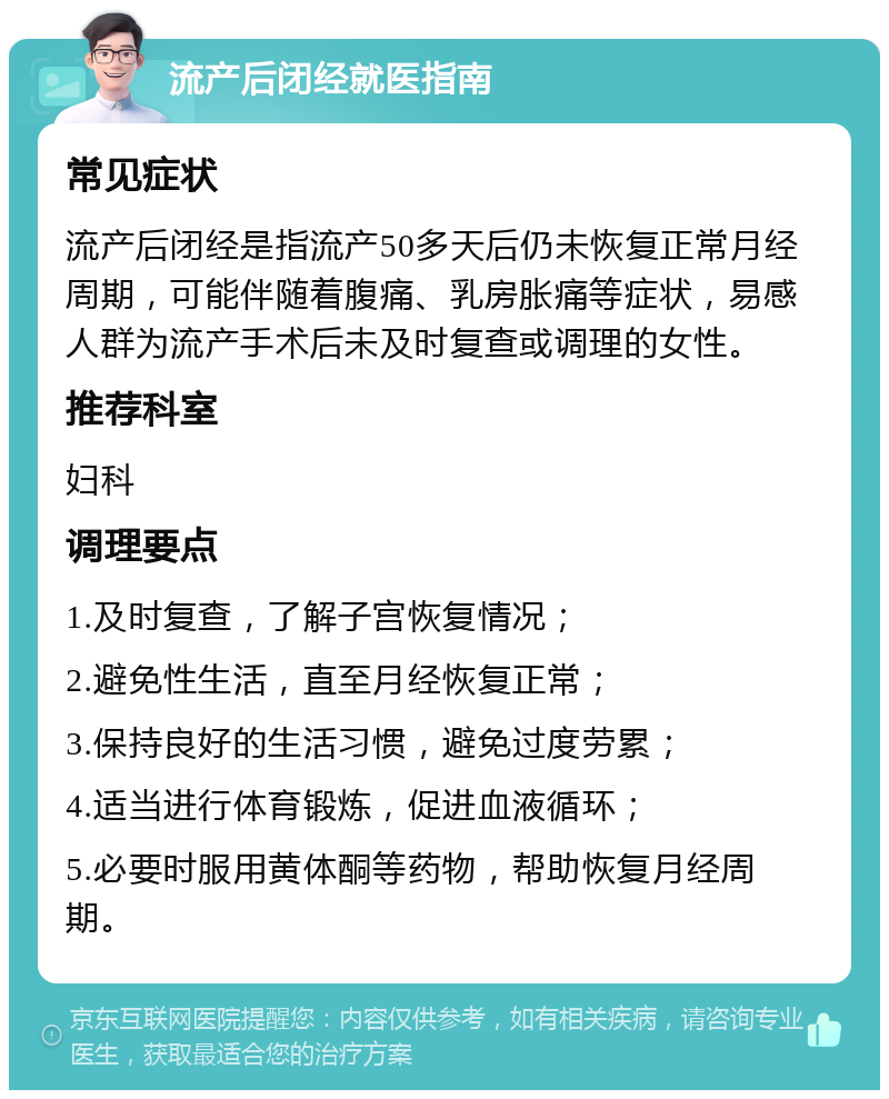 流产后闭经就医指南 常见症状 流产后闭经是指流产50多天后仍未恢复正常月经周期，可能伴随着腹痛、乳房胀痛等症状，易感人群为流产手术后未及时复查或调理的女性。 推荐科室 妇科 调理要点 1.及时复查，了解子宫恢复情况； 2.避免性生活，直至月经恢复正常； 3.保持良好的生活习惯，避免过度劳累； 4.适当进行体育锻炼，促进血液循环； 5.必要时服用黄体酮等药物，帮助恢复月经周期。