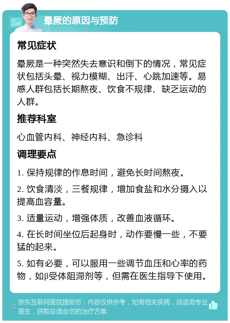 晕厥的原因与预防 常见症状 晕厥是一种突然失去意识和倒下的情况，常见症状包括头晕、视力模糊、出汗、心跳加速等。易感人群包括长期熬夜、饮食不规律、缺乏运动的人群。 推荐科室 心血管内科、神经内科、急诊科 调理要点 1. 保持规律的作息时间，避免长时间熬夜。 2. 饮食清淡，三餐规律，增加食盐和水分摄入以提高血容量。 3. 适量运动，增强体质，改善血液循环。 4. 在长时间坐位后起身时，动作要慢一些，不要猛的起来。 5. 如有必要，可以服用一些调节血压和心率的药物，如β受体阻滞剂等，但需在医生指导下使用。