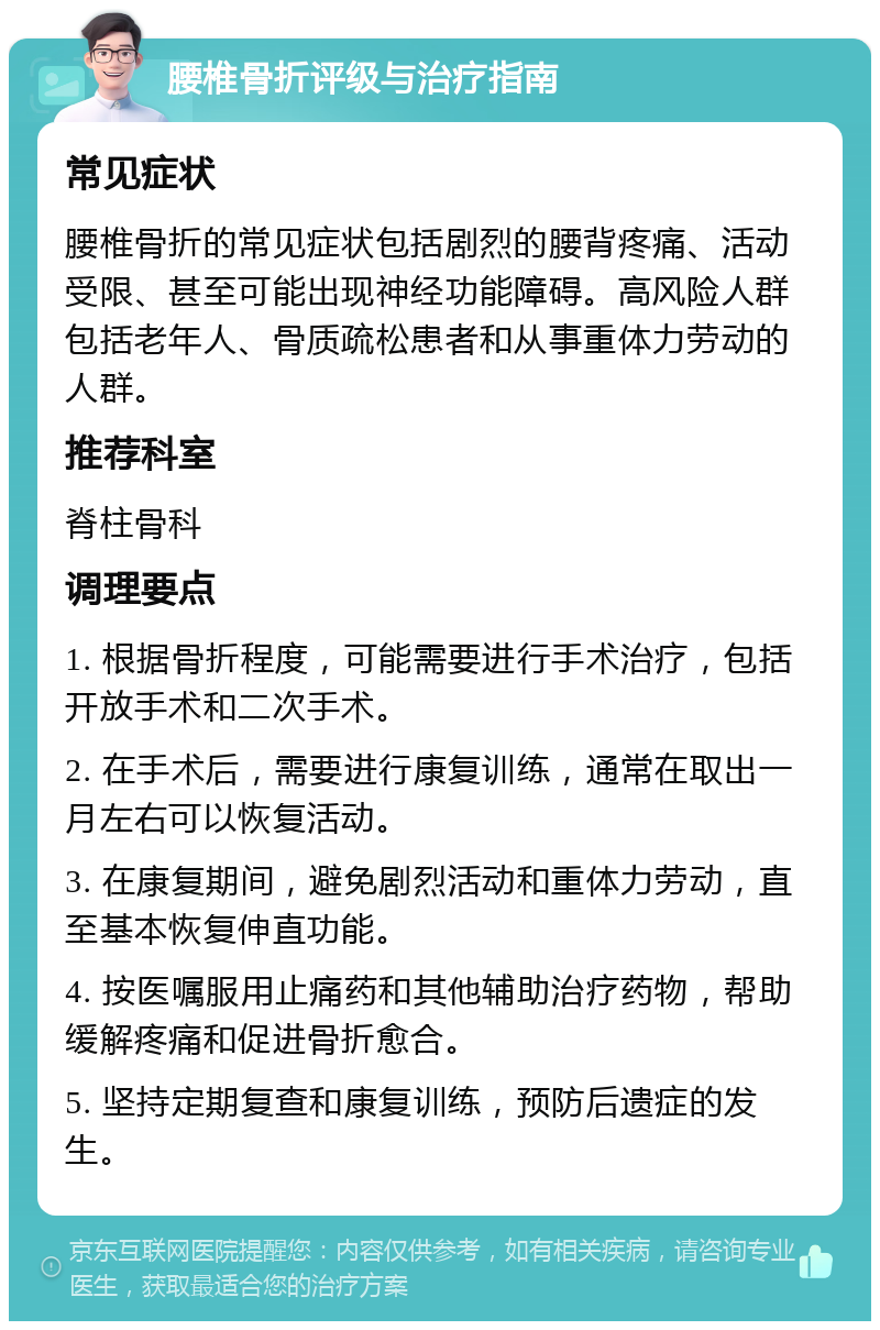 腰椎骨折评级与治疗指南 常见症状 腰椎骨折的常见症状包括剧烈的腰背疼痛、活动受限、甚至可能出现神经功能障碍。高风险人群包括老年人、骨质疏松患者和从事重体力劳动的人群。 推荐科室 脊柱骨科 调理要点 1. 根据骨折程度，可能需要进行手术治疗，包括开放手术和二次手术。 2. 在手术后，需要进行康复训练，通常在取出一月左右可以恢复活动。 3. 在康复期间，避免剧烈活动和重体力劳动，直至基本恢复伸直功能。 4. 按医嘱服用止痛药和其他辅助治疗药物，帮助缓解疼痛和促进骨折愈合。 5. 坚持定期复查和康复训练，预防后遗症的发生。